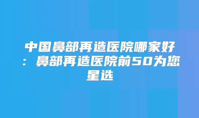 中国鼻部再造医院哪家好:鼻部再造医院前50为您星选