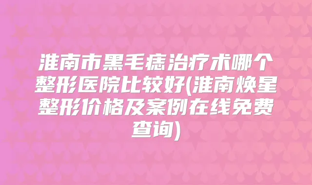 淮南市黑毛痣术哪个整形医院比较好(淮南焕星整形价格及案例在线免费查询)