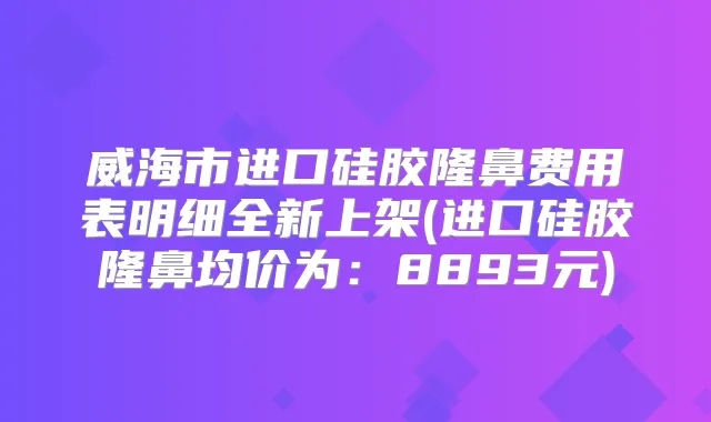 威海市进口硅胶隆鼻费用表明细全新上架(进口硅胶隆鼻均价为:8893元)