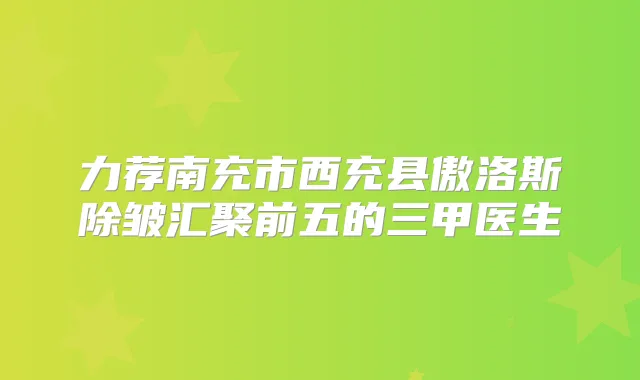 力荐南充市西充县傲洛斯除皱汇聚前五的三甲医生