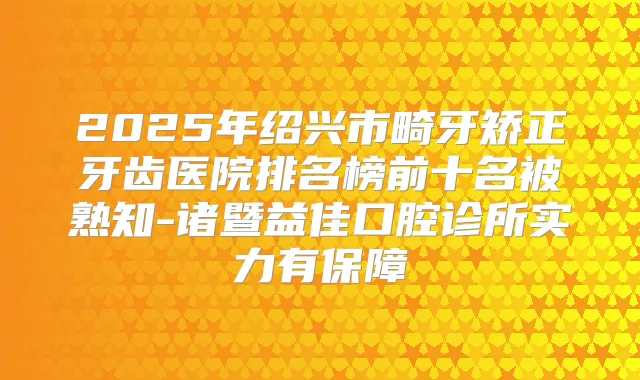 2025年绍兴市畸牙矫正牙齿医院排名榜前十名被熟知-诸暨益佳口腔诊所实力有保障