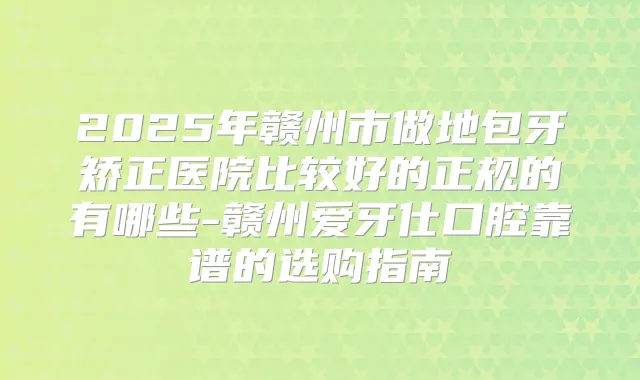 2025年赣州市做地包牙矫正医院比较好的正规的有哪些-赣州爱牙仕口腔靠谱的选购指南