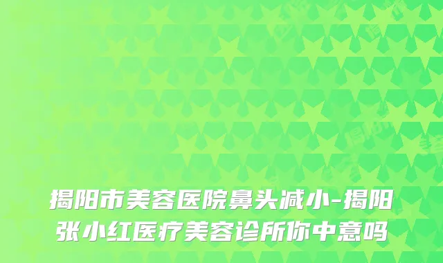 揭阳市美容医院鼻头减小-揭阳张小红医疗美容诊所你中意吗