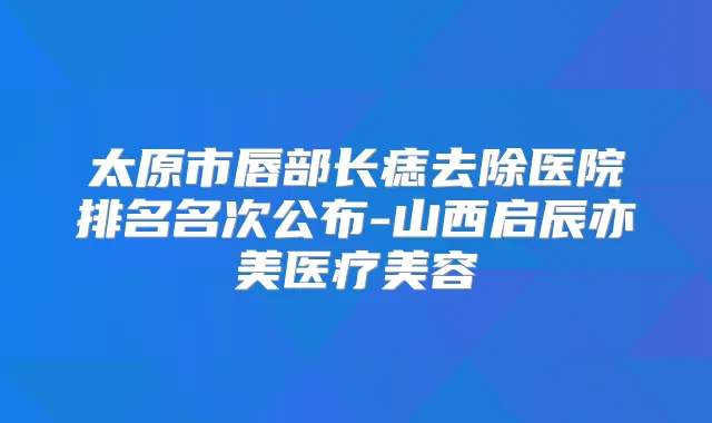太原市唇部长痣去除医院排名名次公布-山西启辰亦美医疗美容