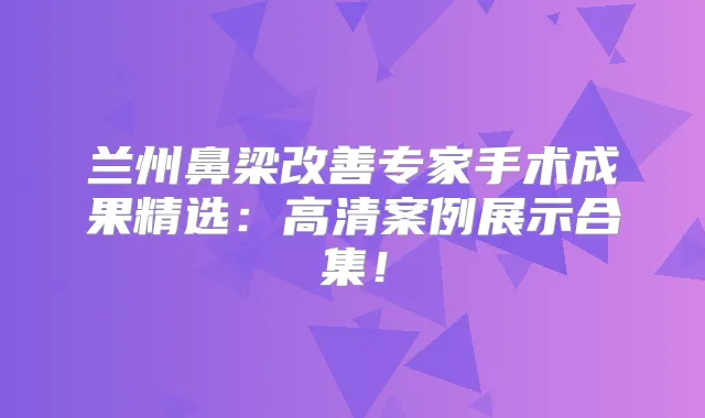 兰州鼻梁专家手术成果精选：高清案例展示合集！