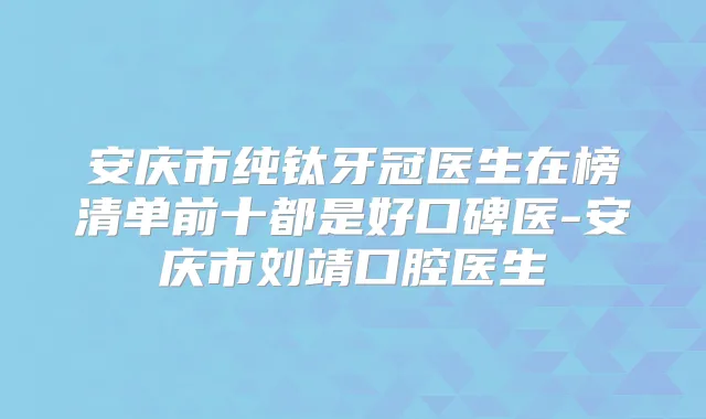 安庆市纯钛牙冠医生在榜清单前十都是好口碑医-安庆市刘靖口腔医生