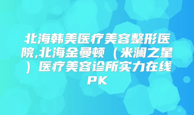 北海韩美医疗美容整形医院,北海金曼顿（米澜之星）医疗美容诊所实力在线PK