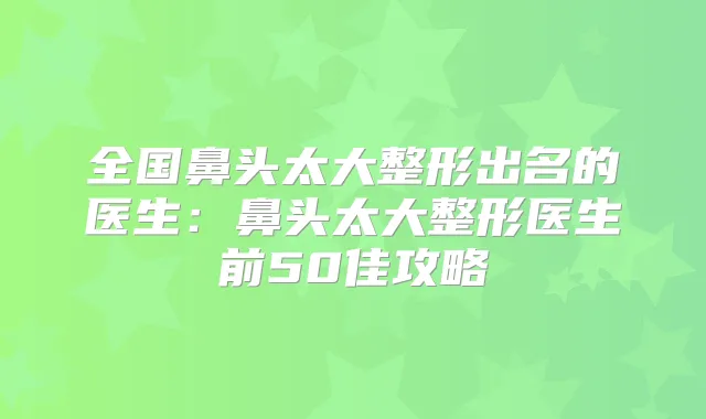 全国鼻头太大整形出名的医生：鼻头太大整形医生前50佳攻略