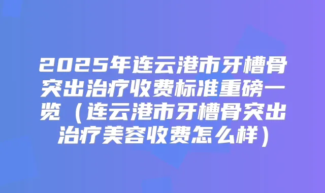 2025年连云港市牙槽骨突出收费标准重磅一览(连云港市牙槽骨突出美容收费怎么样)