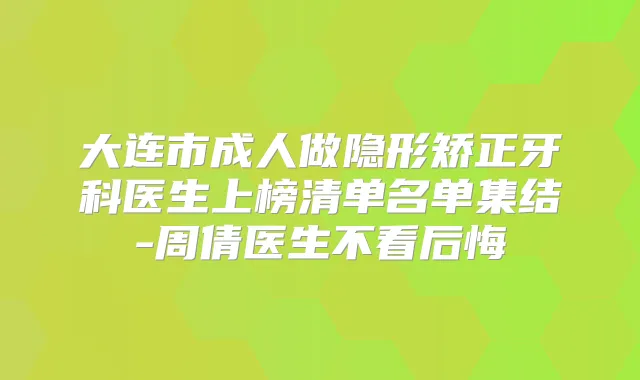 大连市成人做隐形矫正牙科医生上榜清单名单集结-周倩医生不看后悔
