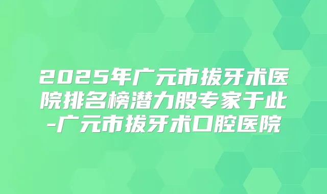 2025年广元市拔牙术医院排名榜潜力股专家于此-广元市拔牙术口腔医院