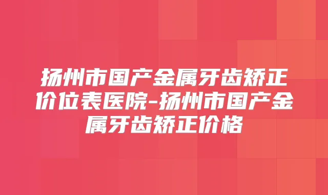 扬州市国产金属牙齿矫正价位表医院-扬州市国产金属牙齿矫正价格