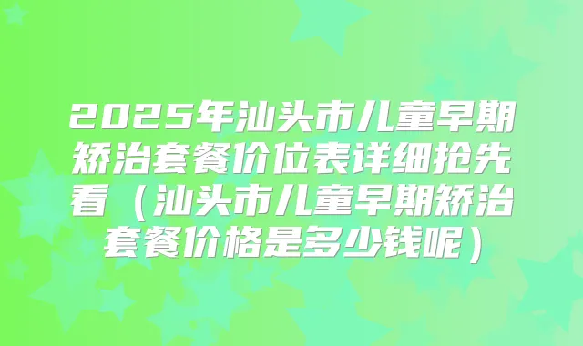 2025年汕头市儿童早期矫治套餐价位表详细抢先看（汕头市儿童早期矫治套餐价格是多少钱呢）