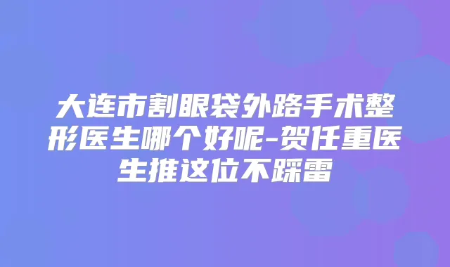 大连市割眼袋外路手术整形医生哪个好呢-贺任重医生推这位不踩雷