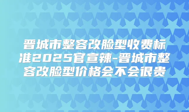 晋城市整容改脸型收费标准2025官宣辣-晋城市整容改脸型价格会不会很贵