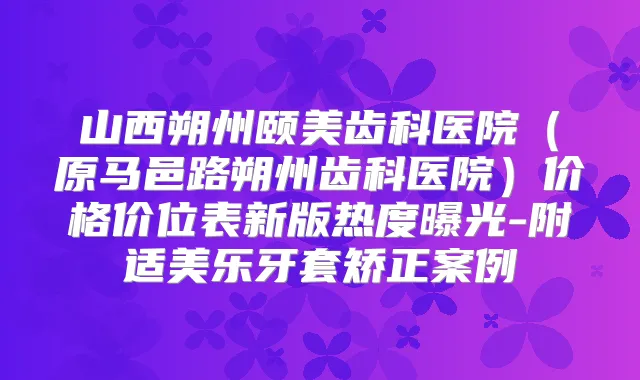 山西朔州颐美齿科医院（原马邑路朔州齿科医院）价格价位表新版热度曝光-附适美乐牙套矫正案例