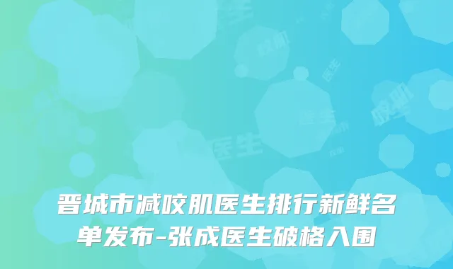 晋城市减咬肌医生排行新鲜名单发布-张成医生破格入围