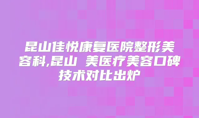 昆山佳悦康复医院整形美容科,昆山玥美医疗美容口碑技术对比出炉