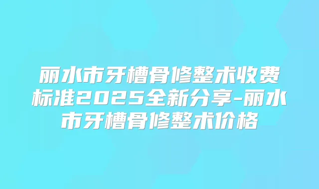 丽水市牙槽骨修整术收费标准2025全新分享-丽水市牙槽骨修整术价格