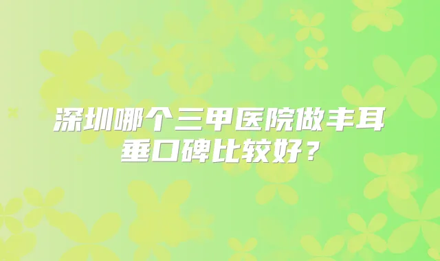 深圳哪个三甲医院做丰耳垂口碑比较好?