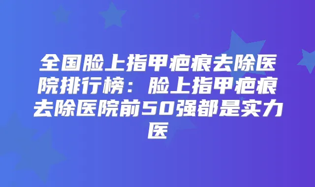 全国脸上指甲疤痕去除医院排行榜:脸上指甲疤痕去除医院前50强都是实力医