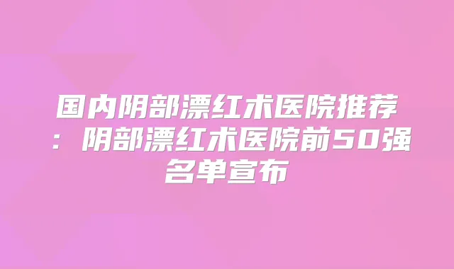 国内阴部漂红术医院推荐:阴部漂红术医院前50强名单宣布