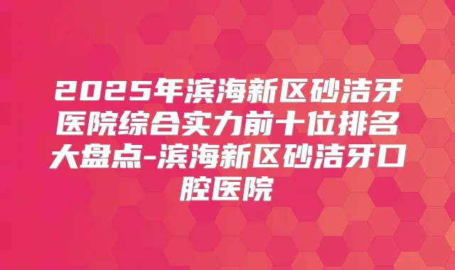 2025年滨海新区砂洁牙医院综合实力前十位排名大盘点-滨海新区砂洁牙口腔医院
