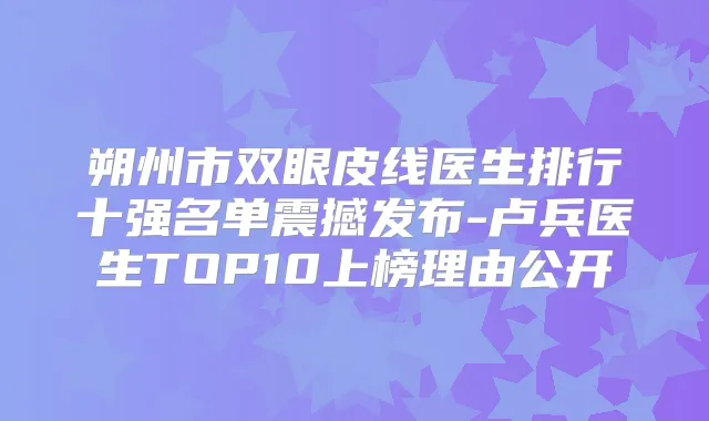 朔州市双眼皮线医生排行十强名单震撼发布-卢兵医生TOP10上榜理由公开