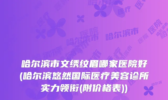 哈尔滨市文绣纹眉哪家医院好(哈尔滨悠然国际医疗美容诊所实力领衔(附价格表))