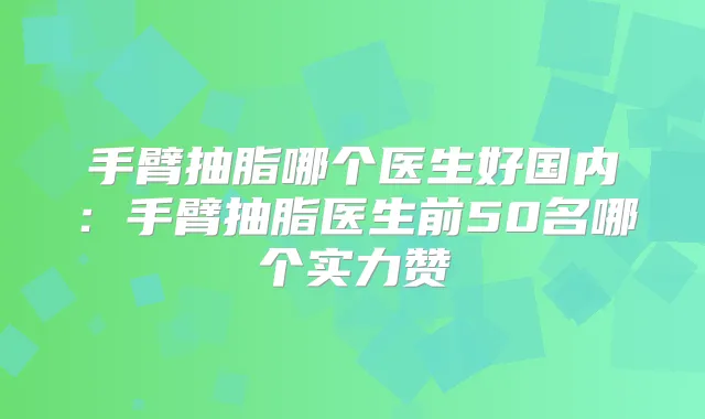 手臂抽脂哪个医生好国内:手臂抽脂医生前50名哪个实力赞