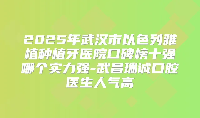 2025年武汉市以色列雅植种植牙医院口碑榜十强哪个实力强-武昌瑞诚口腔医生人气高