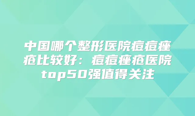 中国哪个整形医院痘痘痤疮比较好:痘痘痤疮医院top50强值得关注