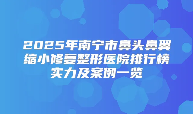 2025年南宁市鼻头鼻翼缩小修复整形医院排行榜实力及案例一览