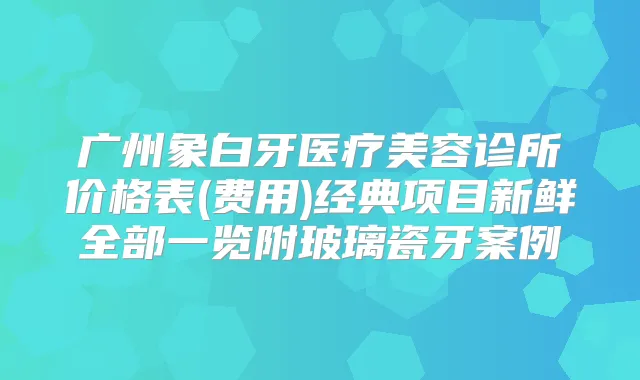广州象白牙医疗美容诊所价格表(费用)经典项目新鲜全部一览附玻璃瓷牙案例