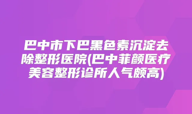巴中市下巴黑色素沉淀去除整形医院(巴中菲颜医疗美容整形诊所人气颇高)