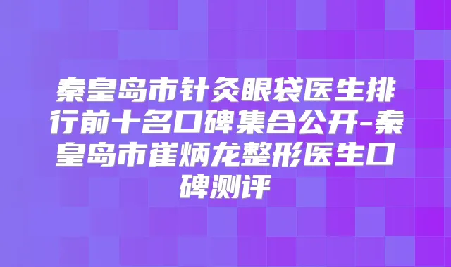 秦皇岛市针灸眼袋医生排行前十名口碑集合公开-秦皇岛市崔炳龙整形医生口碑测评