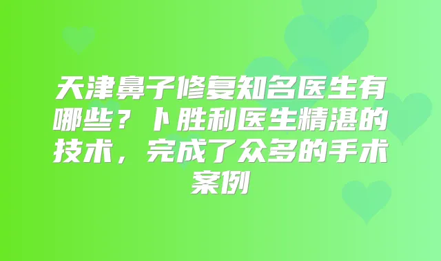 天津鼻子修复知名医生有哪些?卜胜利医生精湛的技术,完成了众多的手术案例