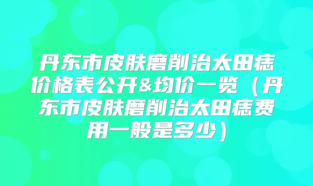丹东市皮肤磨削治太田痣价格表公开&均价一览(丹东市皮肤磨削治太田痣费用一般是多少)