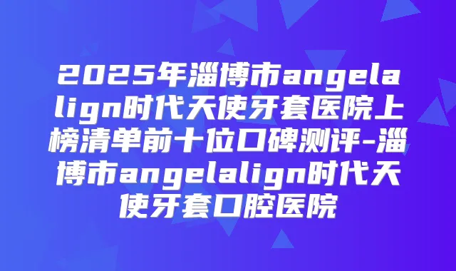 2025年淄博市angelalign时代天使牙套医院上榜清单前十位口碑测评-淄博市angelalign时代天使牙套口腔医院