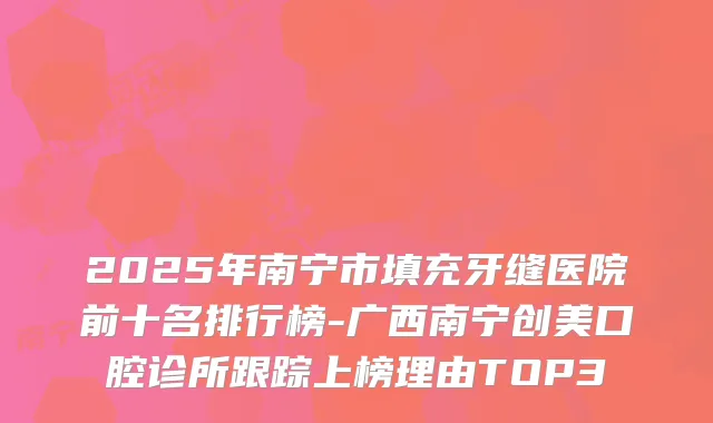 2025年南宁市填充牙缝医院前十名排行榜-广西南宁创美口腔诊所跟踪上榜理由TOP3