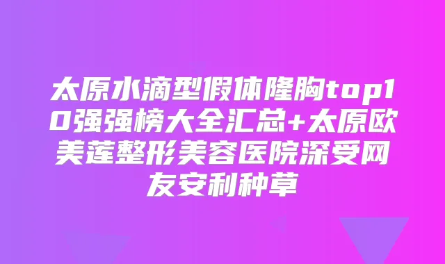 太原水滴型假体隆胸top10强强榜大全汇总+太原欧美莲整形美容医院深受网友安利种草