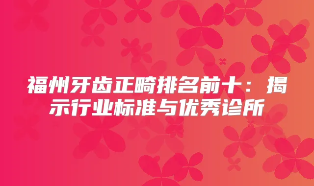 福州牙齿正畸排名前十:揭示行业标准与优秀诊所