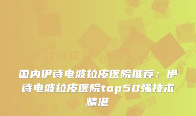 国内伊诗电波拉皮医院推荐:伊诗电波拉皮医院top50强技术精湛