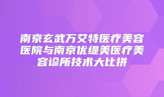 南京玄武万艾特医疗美容医院与南京优缇美医疗美容诊所技术大比拼