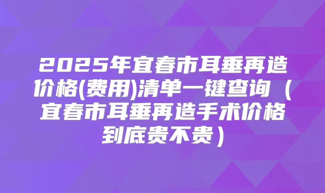 2025年宜春市耳垂再造价格(费用)清单一键查询(宜春市耳垂再造手术价格到底贵不贵)