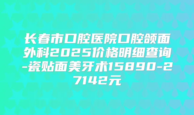 长春市口腔医院口腔颌面外科2025价格明细查询-瓷贴面美牙术15890-27142元