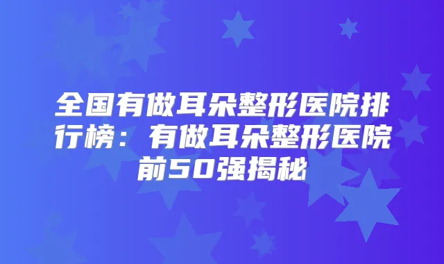 全国有做耳朵整形医院排行榜:有做耳朵整形医院前50强揭秘