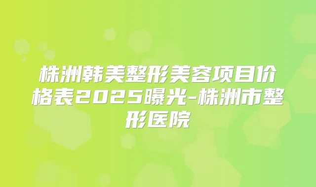 株洲韩美整形美容项目价格表2025曝光-株洲市整形医院