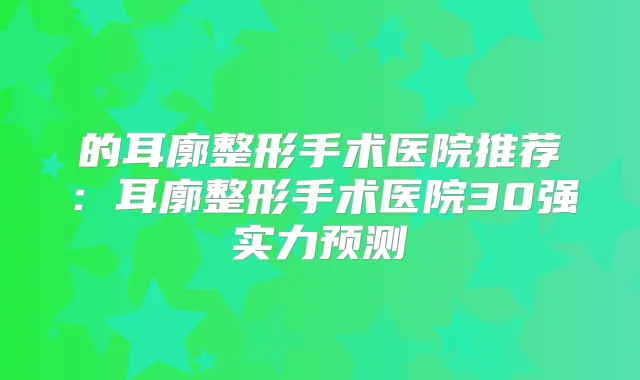 的耳廓整形手术医院推荐:耳廓整形手术医院30强实力预测