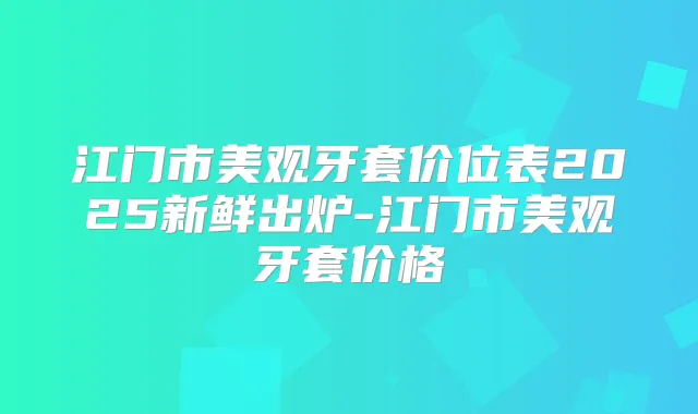 江门市美观牙套价位表2025新鲜出炉-江门市美观牙套价格